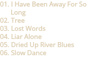 01. I Have Been Away For So Long
02. Tree
03. Lost Words
04. Liar Alone
05. Dried Up River Blues
06. Slow Dance 